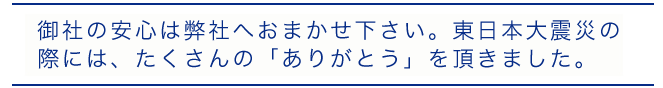 御社の安心は弊社へおまかせ下さい。東日本大震災の際には、たくさんの「ありがとう」を頂きました。