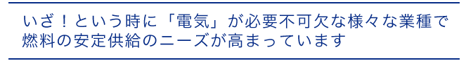 いざ！という時に「電気」が必要不可欠な様々な業種で燃料の安定供給のニーズが高まっています